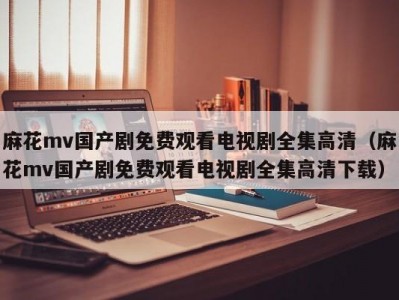 麻花mv国产剧免费观看电视剧全集高清（麻花mv国产剧免费观看电视剧全集高清下载）