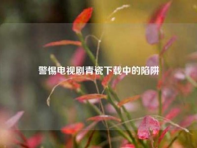 警惕电视剧青瓷下载中的陷阱