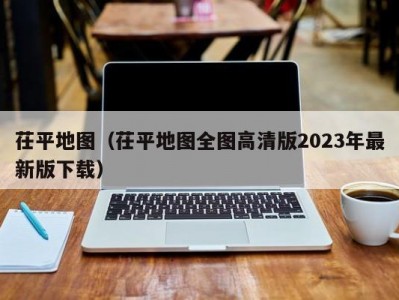 茌平地图（茌平地图全图高清版2023年最新版下载）