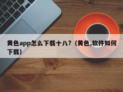 黄色app怎么下载十八?（黄色,软件如何下载）