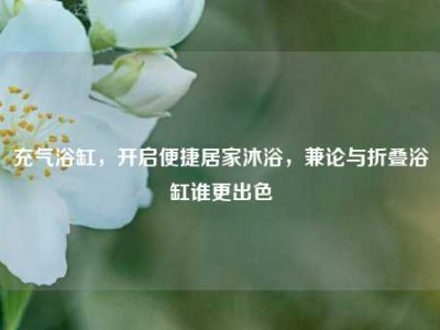 充气浴缸，开启便捷居家沐浴，兼论与折叠浴缸谁更出色