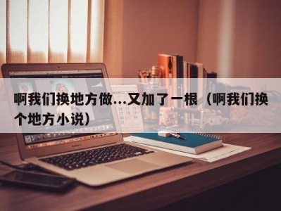 啊我们换地方做...又加了一根（啊我们换个地方小说）