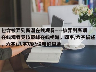 包含被弄到高潮在线观看----被弄到高潮在线观看竞技巅峰在线畅游，四字/六字描述，六字/八字功能说明的词条
