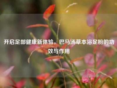 开启足部健康新体验，巴马汤草本浴足粉的功效与作用
