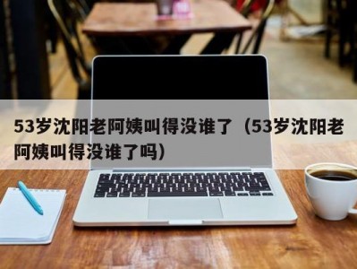 53岁沈阳老阿姨叫得没谁了（53岁沈阳老阿姨叫得没谁了吗）