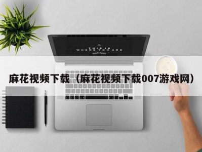 麻花视频下载（麻花视频下载007游戏网）