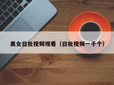 美女日批视频观看（日批视频一千个）
