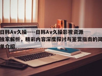 日韩Av久操----日韩Av久操影视资源独家解析，精彩内容深度探讨与鉴赏指南的简单介绍