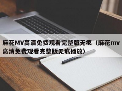 麻花MV高清免费观看完整版无痕（麻花mv高清免费观看完整版无痕播放）