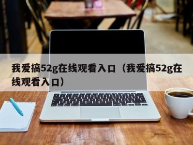 我爱搞52g在线观看入口（我爱搞52g在线观看入口）