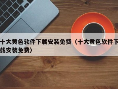 十大黄色软件下载安装免费（十大黄色软件下载安装免费）
