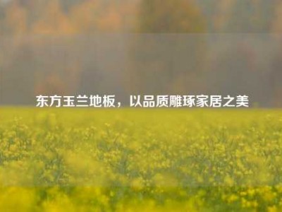 东方玉兰地板，以品质雕琢家居之美