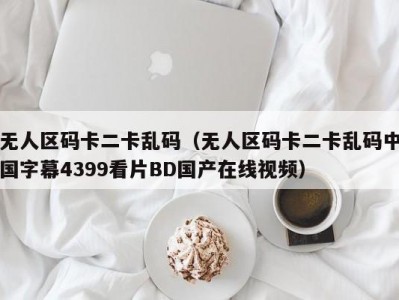 无人区码卡二卡乱码（无人区码卡二卡乱码中国字幕4399看片BD国产在线视频）
