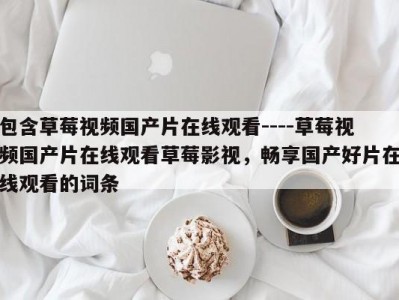包含草莓视频国产片在线观看----草莓视频国产片在线观看草莓影视，畅享国产好片在线观看的词条
