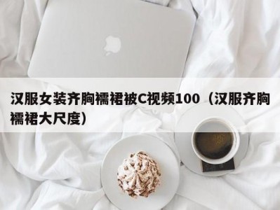 汉服女装齐胸襦裙被C视频100（汉服齐胸襦裙大尺度）