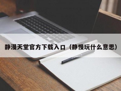静漫天堂官方下载入口（静慢玩什么意思）