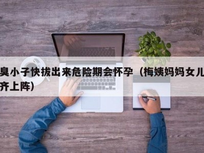 臭小子快拔出来危险期会怀孕（梅姨妈妈女儿齐上阵）
