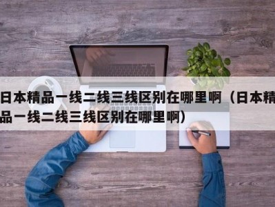 日本精品一线二线三线区别在哪里啊（日本精品一线二线三线区别在哪里啊）