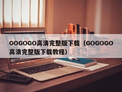GOGOGO高清完整版下载（GOGOGO高清完整版下载教程）