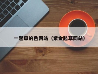 一起草的色网站（紫金起草网站）