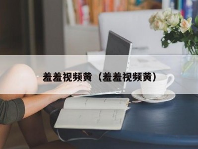 羞羞视频黄（羞羞视频黄）