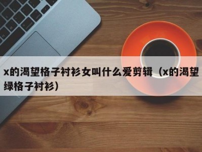 x的渴望格子衬衫女叫什么爱剪辑（x的渴望绿格子衬衫）