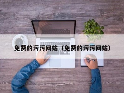 免费的污污网站（免费的污污网站）