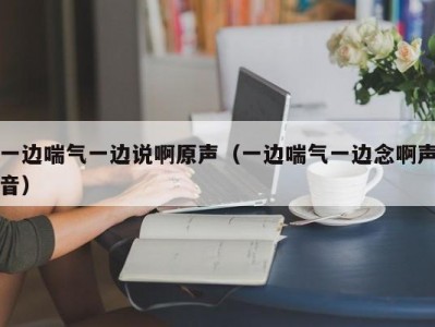 一边喘气一边说啊原声（一边喘气一边念啊声音）