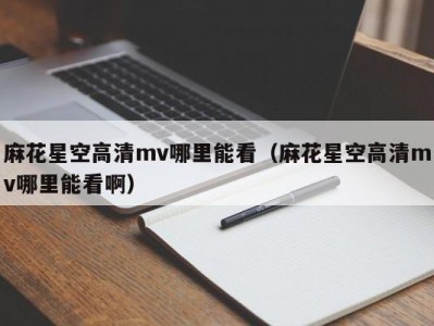 麻花星空高清mv哪里能看（麻花星空高清mv哪里能看啊）