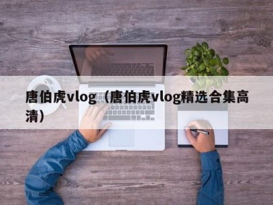 唐伯虎vlog（唐伯虎vlog精选合集高清）