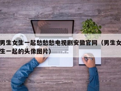 男生女生一起愁愁愁电视剧安徽官网（男生女生一起的头像图片）