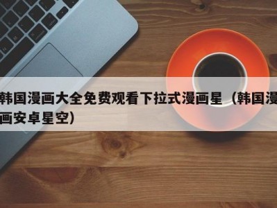 韩国漫画大全免费观看下拉式漫画星（韩国漫画安卓星空）