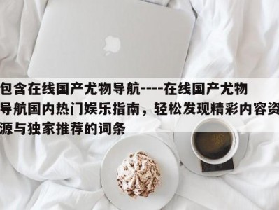 包含在线国产尤物导航----在线国产尤物导航国内热门娱乐指南，轻松发现精彩内容资源与独家推荐的词条