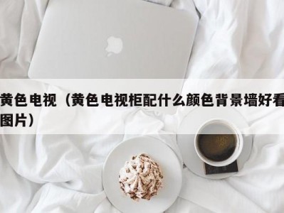 黄色电视（黄色电视柜配什么颜色背景墙好看图片）