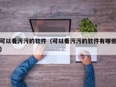 可以看污污的软件（可以看污污的软件有哪些）