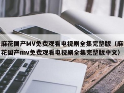 麻花国产MV免费观看电视剧全集完整版（麻花国产mv免费观看电视剧全集完整版中文）