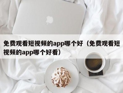 免费观看短视频的app哪个好（免费观看短视频的app哪个好看）