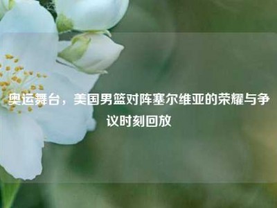 奥运舞台，美国男篮对阵塞尔维亚的荣耀与争议时刻回放