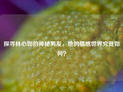 探寻林心如的神秘男友，她的情感世界究竟如何？