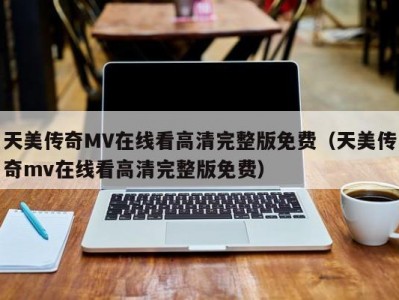 天美传奇MV在线看高清完整版免费（天美传奇mv在线看高清完整版免费）
