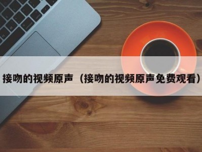 接吻的视频原声（接吻的视频原声免费观看）