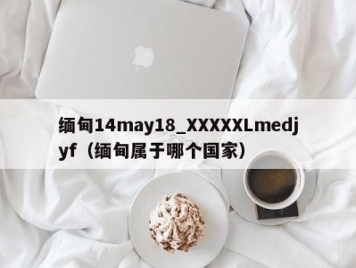 缅甸14may18_XXXXXLmedjyf（缅甸属于哪个国家）
