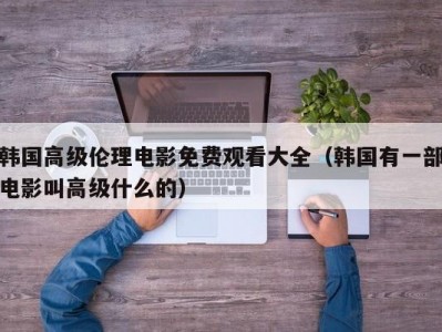 韩国高级伦理电影免费观看大全（韩国有一部电影叫高级什么的）