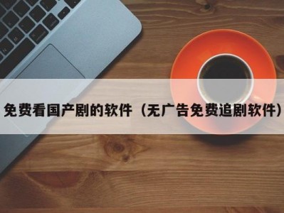 免费看国产剧的软件（无广告免费追剧软件）