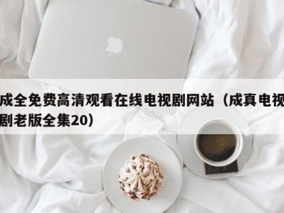 成全免费高清观看在线电视剧网站（成真电视剧老版全集20）