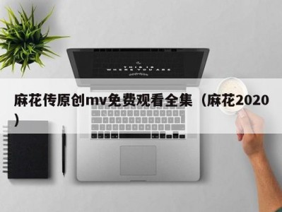 麻花传原创mv免费观看全集（麻花2020）