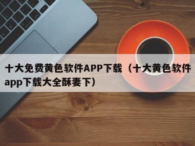 十大免费黄色软件APP下载（十大黄色软件app下载大全酥妻下）