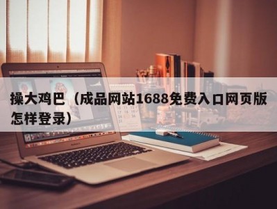 操大鸡巴（成品网站1688免费入口网页版怎样登录）