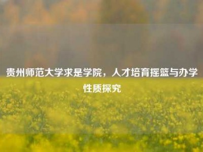 贵州师范大学求是学院，人才培育摇篮与办学性质探究