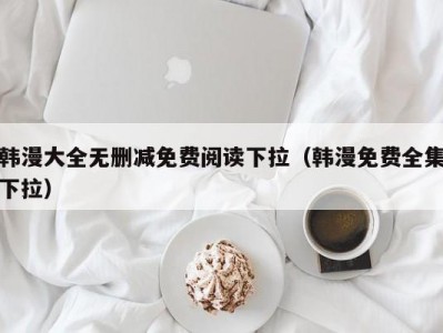 韩漫大全无删减免费阅读下拉（韩漫免费全集下拉）